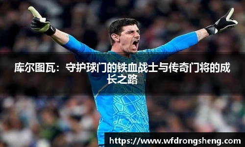 库尔图瓦：守护球门的铁血战士与传奇门将的成长之路